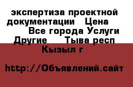 экспертиза проектной документации › Цена ­ 10 000 - Все города Услуги » Другие   . Тыва респ.,Кызыл г.